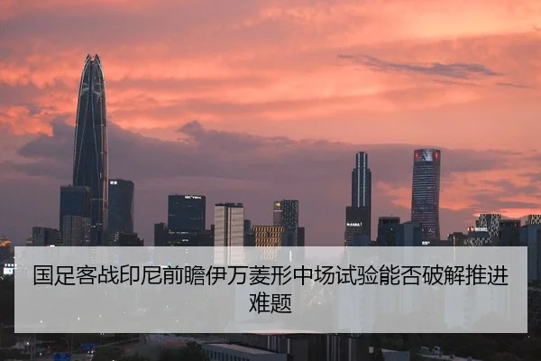 国足客战印尼前瞻伊万菱形中场试验能否破解推进难题