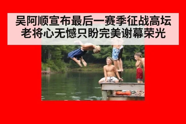 吴阿顺宣布最后一赛季征战高坛 老将心无憾只盼完美谢幕荣光