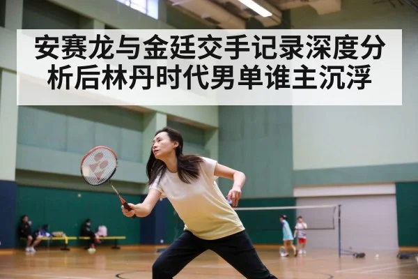 安赛龙与金廷交手记录深度分析后林丹时代男单谁主沉浮